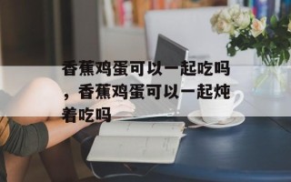 香蕉鸡蛋可以一起吃吗，香蕉鸡蛋可以一起炖着吃吗