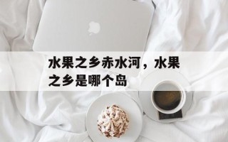 水果之乡赤水河，水果之乡是哪个岛
