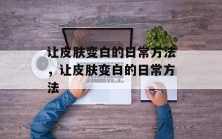 让皮肤变白的日常方法，让皮肤变白的日常方法