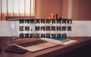 鲜炖燕窝和即食燕窝的区别，鲜炖燕窝和即食燕窝的区别你知道吗