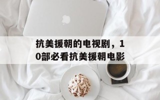 抗美援朝的电视剧，10部必看抗美援朝电影