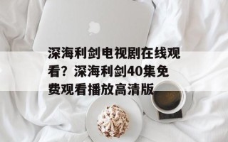 深海利剑电视剧在线观看？深海利剑40集免费观看播放高清版