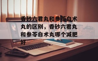 香砂六君丸和参苓白术丸的区别，香砂六君丸和参苓白术丸哪个减肥好