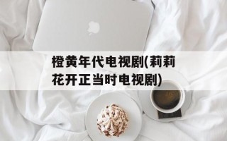 橙黄年代电视剧(莉莉花开正当时电视剧)