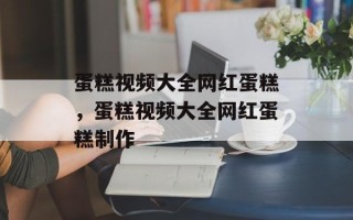 蛋糕视频大全网红蛋糕，蛋糕视频大全网红蛋糕制作