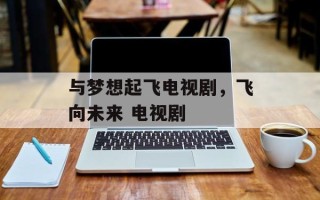 与梦想起飞电视剧，飞向未来 电视剧