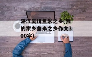 湛江吴川鱼米之乡(我的家乡鱼米之乡作文300字)