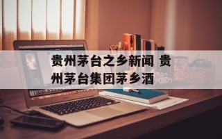 贵州茅台之乡新闻 贵州茅台集团茅乡酒