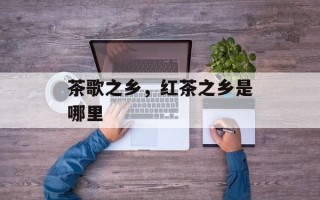 茶歌之乡，红茶之乡是哪里