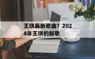 王琪最新歌曲？2024年王琪的新歌