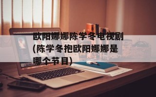欧阳娜娜陈学冬电视剧(陈学冬抱欧阳娜娜是哪个节目)