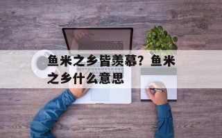 鱼米之乡皆羡慕？鱼米之乡什么意思