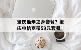 肇庆渔米之乡套餐？肇庆电信宽带59元套餐