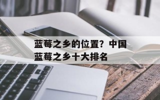 蓝莓之乡的位置？中国蓝莓之乡十大排名