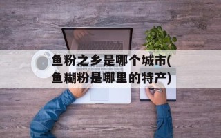 鱼粉之乡是哪个城市(鱼糊粉是哪里的特产)