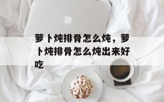 萝卜炖排骨怎么炖，萝卜炖排骨怎么炖出来好吃
