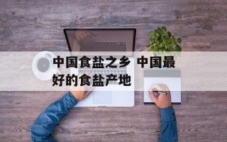 中国食盐之乡 中国最好的食盐产地