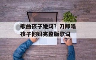 歌曲孩子她妈？刀郎唱孩子他妈完整版歌词