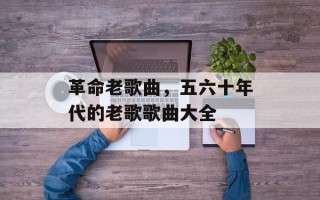 革命老歌曲，五六十年代的老歌歌曲大全