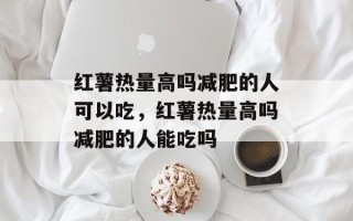 红薯热量高吗减肥的人可以吃，红薯热量高吗减肥的人能吃吗
