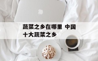 蔬菜之乡在哪里 中国十大蔬菜之乡