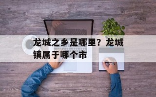 龙城之乡是哪里？龙城镇属于哪个市