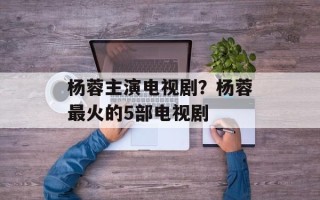 杨蓉主演电视剧？杨蓉最火的5部电视剧