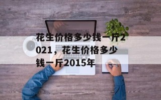 花生价格多少钱一斤2021，花生价格多少钱一斤2015年