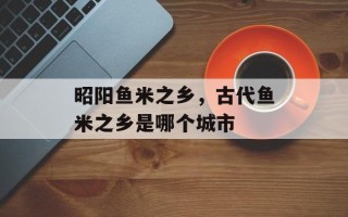 昭阳鱼米之乡，古代鱼米之乡是哪个城市