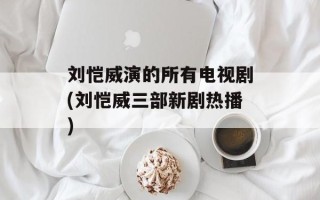 刘恺威演的所有电视剧(刘恺威三部新剧热播)