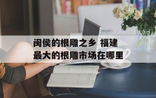 闽侯的根雕之乡 福建最大的根雕市场在哪里