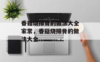 香菇烧排骨的做法大全家常，香菇烧排骨的做法大全