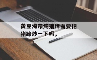 黄豆海带炖猪蹄需要把猪蹄炒一下吗，