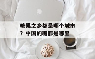 糖果之乡都是哪个城市？中国的糖都是哪里