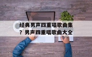 经典男声四重唱歌曲集？男声四重唱歌曲大全