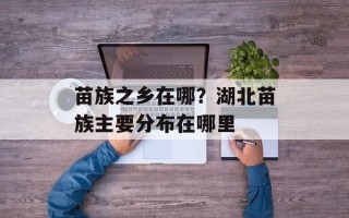 苗族之乡在哪？湖北苗族主要分布在哪里