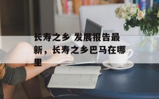 长寿之乡 发展报告最新，长寿之乡巴马在哪里
