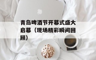 青岛啤酒节开幕式盛大启幕（现场精彩瞬间回顾）