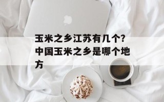 玉米之乡江苏有几个？中国玉米之乡是哪个地方