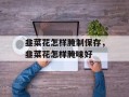 韭菜花怎样腌制保存，韭菜花怎样腌味好