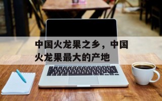 中国火龙果之乡，中国火龙果最大的产地