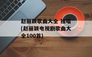 赵丽颖歌曲大全 独唱(赵丽颖电视剧歌曲大全100首)