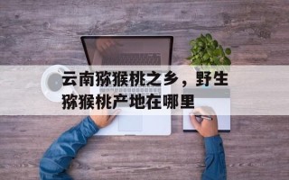 云南猕猴桃之乡，野生猕猴桃产地在哪里