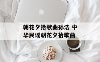朝花夕拾歌曲孙浩 中华民谣朝花夕拾歌曲
