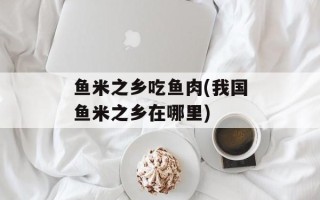 鱼米之乡吃鱼肉(我国鱼米之乡在哪里)