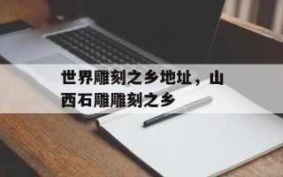 世界雕刻之乡地址，山西石雕雕刻之乡