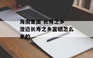 海南里面 长寿之乡 澄迈长寿之乡富硒怎么来的