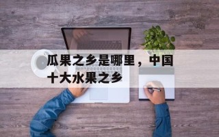 瓜果之乡是哪里，中国十大水果之乡