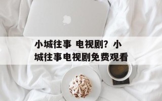 小城往事 电视剧？小城往事电视剧免费观看