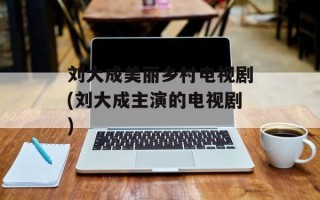 刘大成美丽乡村电视剧(刘大成主演的电视剧)